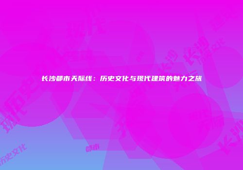 长沙都市天际线：历史文化与现代建筑的魅力之旅