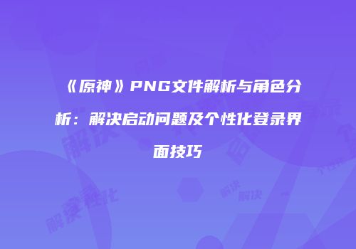 《原神》PNG文件解析与角色分析：解决启动问题及个性化登录界面技巧