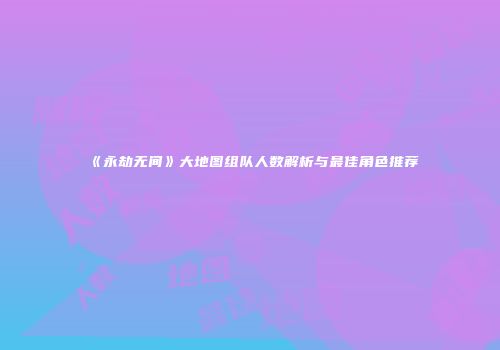 《永劫无间》大地图组队人数解析与最佳角色推荐