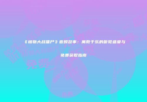 《植物大战僵尸》音频故事：寓教于乐的听觉盛宴与免费获取指南