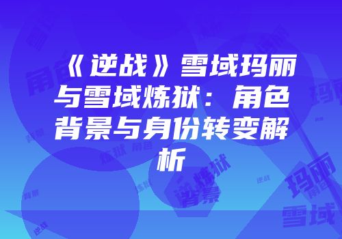 《逆战》雪域玛丽与雪域炼狱：角色背景与身份转变解析