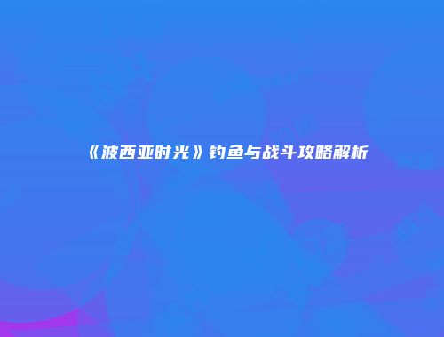 《波西亚时光》钓鱼与战斗攻略解析
