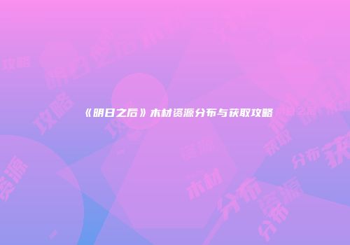 《明日之后》木材资源分布与获取攻略