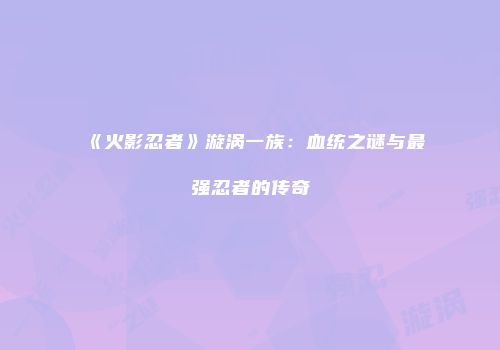 《火影忍者》漩涡一族：血统之谜与最强忍者的传奇