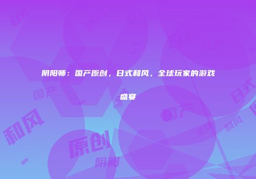 阴阳师：国产原创，日式和风，全球玩家的游戏盛宴