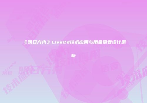 《明日方舟》Live2d技术应用与角色语音设计解析