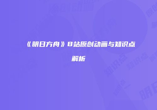 《明日方舟》B站原创动画与知识点解析