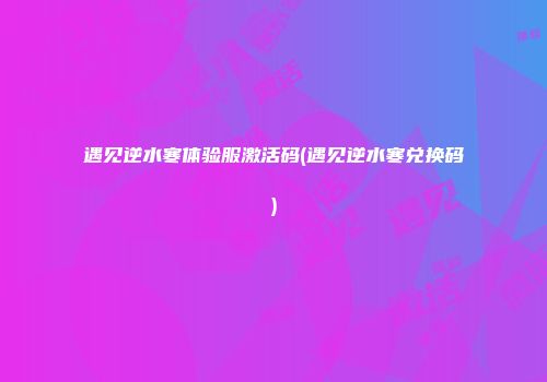 遇见逆水寒体验服激活码(遇见逆水寒兑换码)