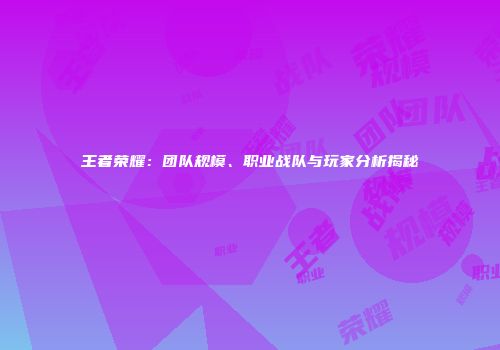 王者荣耀：团队规模、职业战队与玩家分析揭秘