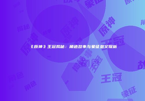 《原神》王冠揭秘：角色故事与象征意义探析