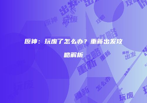 原神：玩废了怎么办？重新出发攻略解析