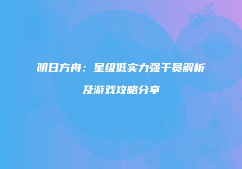 明日方舟：星级低实力强干员解析及游戏攻略分享