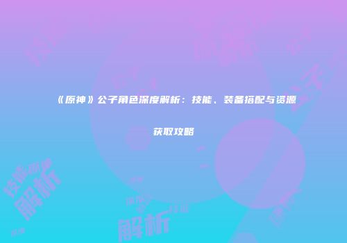 《原神》公子角色深度解析：技能、装备搭配与资源获取攻略