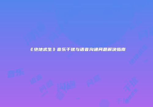 《绝地求生》音乐干扰与语音沟通问题解决指南