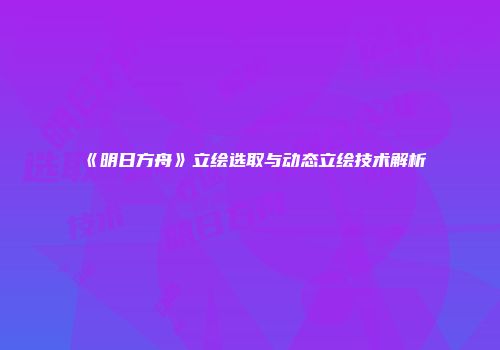 《明日方舟》立绘选取与动态立绘技术解析
