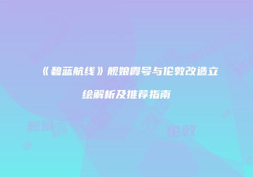 《碧蓝航线》舰娘霞号与伦敦改造立绘解析及推荐指南