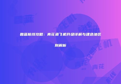 碧蓝航线攻略：青花鱼飞机升级详解与建造池区别解析