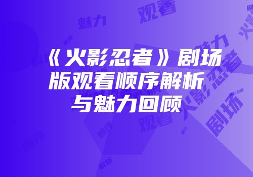 《火影忍者》剧场版观看顺序解析与魅力回顾