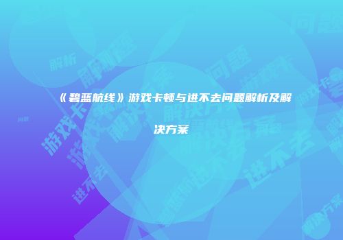 《碧蓝航线》游戏卡顿与进不去问题解析及解决方案