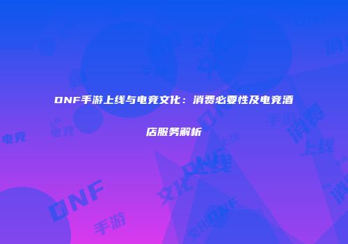 DNF手游上线与电竞文化：消费必要性及电竞酒店服务解析
