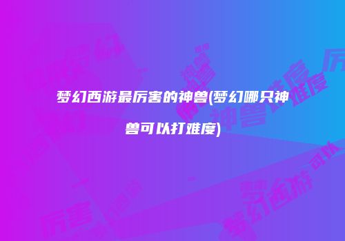 梦幻西游最厉害的神兽(梦幻哪只神兽可以打难度)