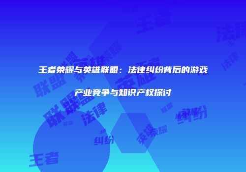 王者荣耀与英雄联盟：法律纠纷背后的游戏产业竞争与知识产权探讨