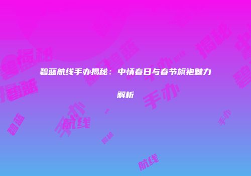 碧蓝航线手办揭秘：中情春日与春节旗袍魅力解析