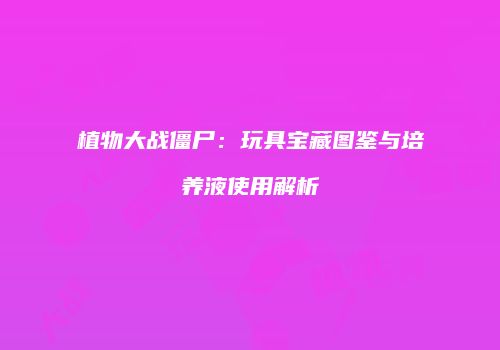 植物大战僵尸：玩具宝藏图鉴与培养液使用解析
