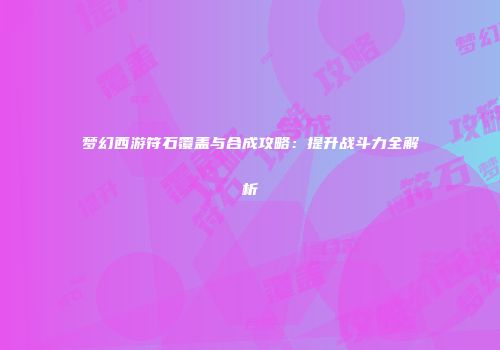 梦幻西游符石覆盖与合成攻略：提升战斗力全解析