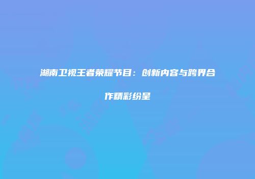 湖南卫视王者荣耀节目：创新内容与跨界合作精彩纷呈