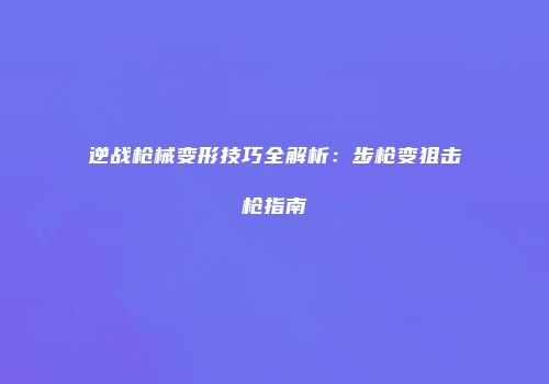 逆战枪械变形技巧全解析：步枪变狙击枪指南