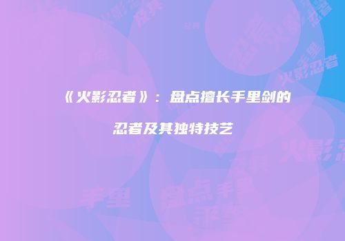 《火影忍者》：盘点擅长手里剑的忍者及其独特技艺