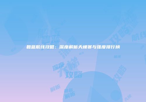 碧蓝航线攻略：深度解析天梯赛与强度排行榜