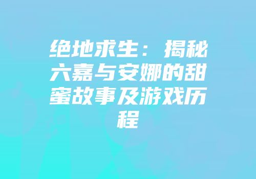 绝地求生：揭秘六嘉与安娜的甜蜜故事及游戏历程