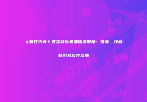 《明日方舟》五星特种贝娜深度解析：强度、技能、材料及培养攻略