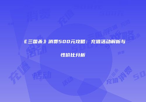 《三国杀》消费500元攻略：充值活动解析与性价比分析