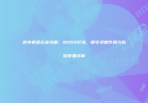 逆水寒昆仑虚攻略：BOSS打法、镇守灵兽作用与队伍配置详解