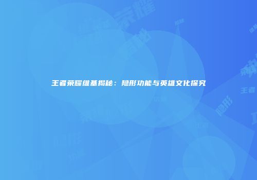 王者荣耀维基揭秘：隐形功能与英雄文化探究