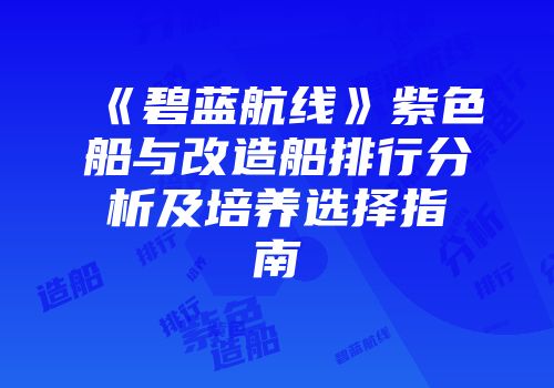 《碧蓝航线》紫色船与改造船排行分析及培养选择指南