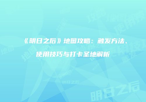 《明日之后》地图攻略：触发方法、使用技巧与打卡圣地解析