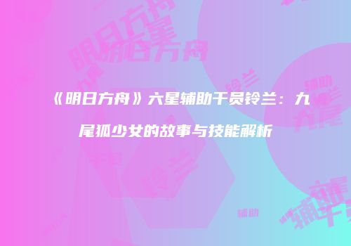 《明日方舟》六星辅助干员铃兰：九尾狐少女的故事与技能解析