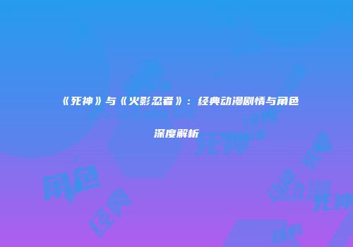 《死神》与《火影忍者》：经典动漫剧情与角色深度解析