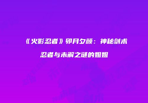 《火影忍者》卯月夕颜：神秘剑术忍者与未解之谜的姐姐