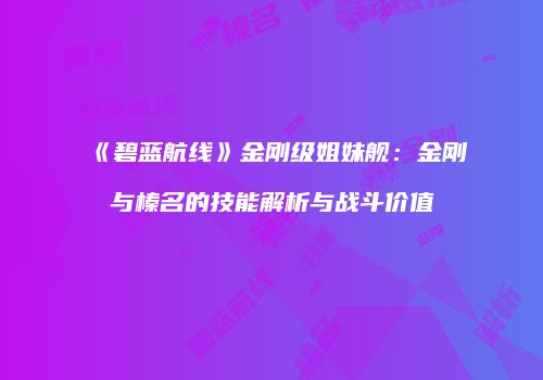 《碧蓝航线》金刚级姐妹舰：金刚与榛名的技能解析与战斗价值