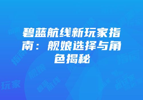 碧蓝航线新玩家指南：舰娘选择与角色揭秘
