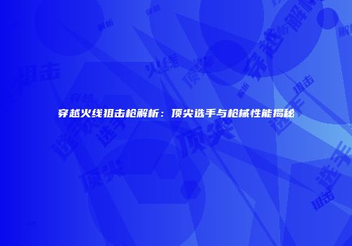穿越火线狙击枪解析：顶尖选手与枪械性能揭秘