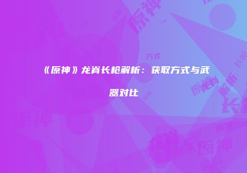 《原神》龙脊长枪解析：获取方式与武器对比