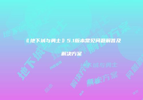 《地下城与勇士》5.1版本常见问题解答及解决方案