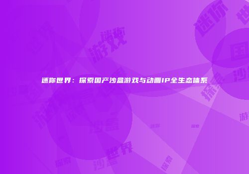迷你世界：探索国产沙盒游戏与动画IP全生态体系