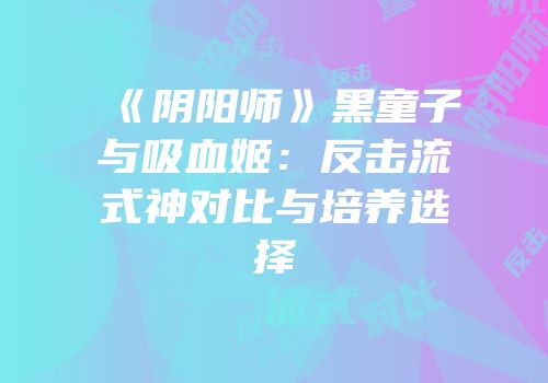《阴阳师》黑童子与吸血姬：反击流式神对比与培养选择